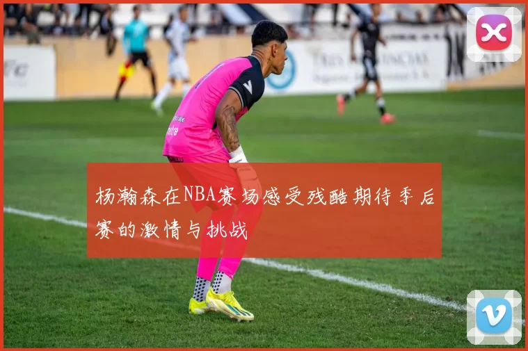 杨瀚森在NBA赛场感受残酷期待季后赛的激情与挑战
