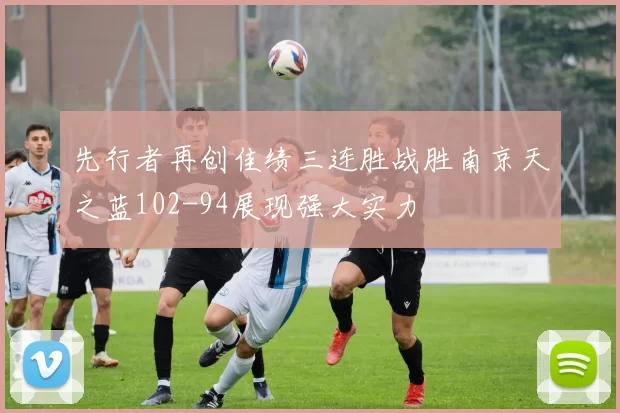 先行者再创佳绩三连胜战胜南京天之蓝102-94展现强大实力