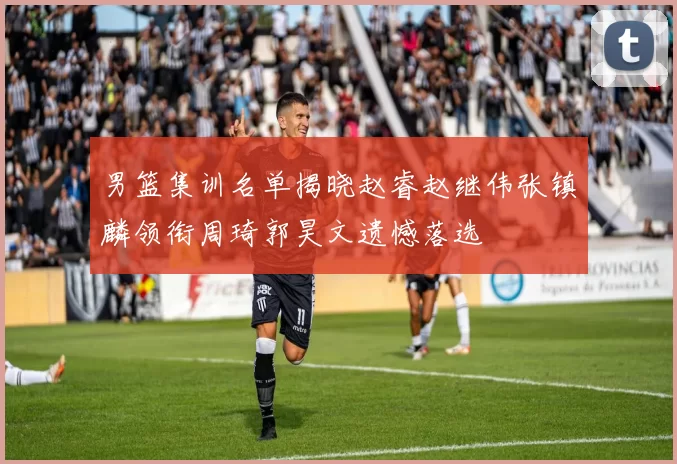 男篮集训名单揭晓赵睿赵继伟张镇麟领衔周琦郭昊文遗憾落选