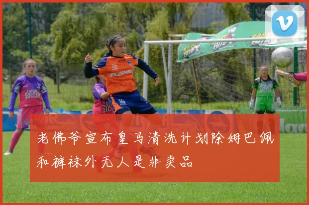 老佛爷宣布皇马清洗计划除姆巴佩和裤袜外无人是非卖品