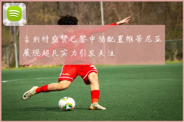 古利特盛赞巴黎中场配置维蒂尼亚展现超凡实力引发关注