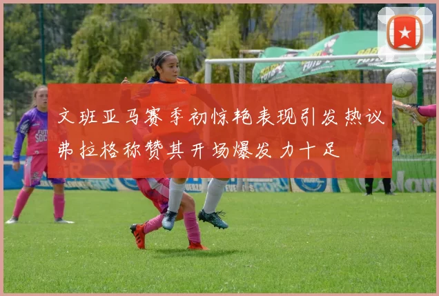 文班亚马赛季初惊艳表现引发热议弗拉格称赞其开场爆发力十足