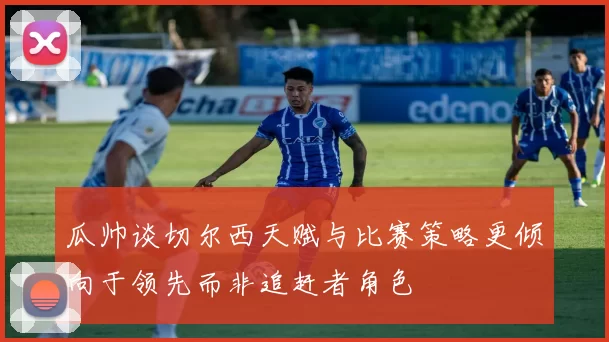 瓜帅谈切尔西天赋与比赛策略更倾向于领先而非追赶者角色