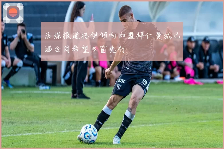 法媒报道格伊倾向加盟拜仁曼城已递合同希望冬窗先行