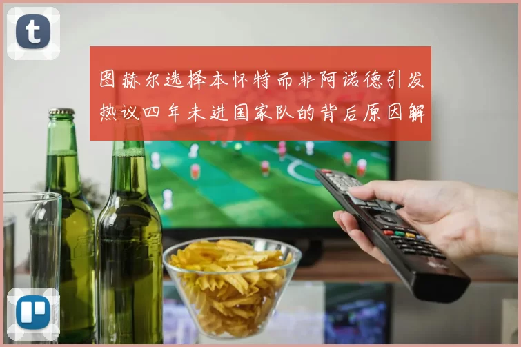 图赫尔选择本怀特而非阿诺德引发热议四年未进国家队的背后原因解析