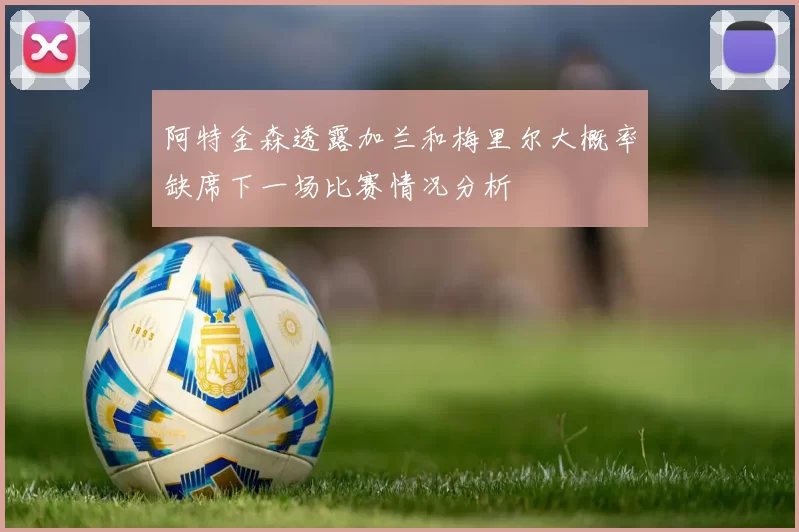 阿特金森透露加兰和梅里尔大概率缺席下一场比赛情况分析