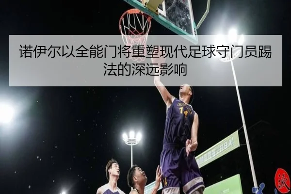 诺伊尔以全能门将重塑现代足球守门员踢法的深远影响 | MilanSports